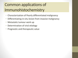 Common applications of
Immunohistochemistry
• Characterization of Poorly differentiated malignancy
• Differentiating in-situ lesion from invasive malignancy
• Metastatic tumour work up
• Determination of viral etiology
• Prognostic and therapeutic value
 