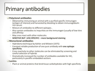 Primary antibodies
Polyclonal antibodies
• Obtained by immunising an animal with a purified specific immunogen
(antigen of interest) and harvested by bleeding to obtain immunoglobulin
rich serum
• Mixture of antibodies to different epitopes .
• Also contain antibodies to impurities on the immunogen (usually of low titre
and affinity)
• May cross react with other molecules
• SENSTIVE BUT LESS SPECIFIC – more background staining
Monoclonal antibodies
• Hybridoma technique by Kohler and Milstein (1975)
• Constant reliable production of one pure antibody with one epitope
specificity
• Cross reactivity to other molecules can be eliminated by screening and
careful selection of hybrids
• Dramatically increased the number of antibodies available for IHC,
particularly in paraffin embedded sections
Lectins
• Plant or animal proteins that bind tissue carbohydrates with high specificity
 