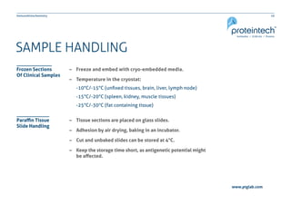 10Immunohistochemistry
www.ptglab.com
SAMPLE HANDLING
–– Freeze and embed with cryo-embedded media.
–– Temperature in the cryostat:
-10°C/-15°C (unfixed tissues, brain, liver, lymph node)
-15°C/-20°C (spleen, kidney, muscle tissues)
-25°C/-30°C (fat containing tissue)
–– Tissue sections are placed on glass slides.
–– Adhesion by air drying, baking in an incubator.
–– Cut and unbaked slides can be stored at 4°C.
–– Keep the storage time short, as antigenetic potential might
	 be affected.
Frozen Sections
Of Clinical Samples
Paraffin Tissue
Slide Handling
 