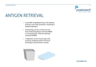11Immunohistochemistry
www.ptglab.com
ANTIGEN RETRIEVAL
–– In paraffin embedded tissue, the fixation 	
	 process cross-links proteins, resulting in 	
	 masked epitopes.
–– Unmasking can be carried out via
	 heat-induced epitope retrieval (HIER) 	
	 or via poteolytic-induced epitope 		
	 retrieval (PIER).
–– It depends on the tissue type and
	 primary antibody which retrieval 		
	 technique shows better results.
 