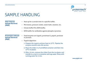 12Immunohistochemistry
www.ptglab.com
SAMPLE HANDLING
–– Heat up for a certain time in a specific buffer.
–– Microwave, pressure cooker, water bath, steamer, etc.
–– Citrate buffer/Tris-EDTA buffer.
–– EDTA buffer for antibodies against phospho-tyrosines.
–– Used enzymes are trypsin, proteinase k, pepsin, protease
	 or pronase.
–– Trypsin digestion:
1. Prepare the trypsin and pre-heat to 37ºC. Pipette the
                           enzyme solution onto the section.
2. Place the slides in a humidified container and then into
                          37ºC incubator.
3. After 15 min, remove the slides from the incubator and
                          transfer to a rack in a container with tap water. Rinse with
                          running water for 3 min.
Heat-induced
Epitope Retrieval
(HIER)
Proteolytic-induced
Epitope Retrieval
(PIER)
 
