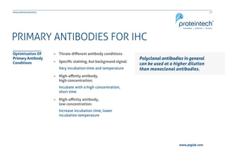 17Immunohistochemistry
www.ptglab.com
PRIMARY ANTIBODIES FOR IHC
Polyclonal antibodies in general
can be used at a higher dilution
than monoclonal antibodies.
–– Titrate different antibody conditions
–– Specific staining, but background signal:
Vary incubation time and temperature
–– High-affinity antibody,
	 high concentration:
Incubate with a high concentration,
short time
–– High-affinity antibody,
	 low concentration:
Increase incubation time, lower
incubation temperature
Optimization Of
Primary Antibody
Conditions
 