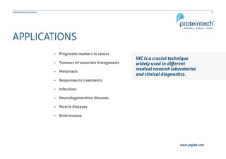 4Immunohistochemistry
www.ptglab.com
APPLICATIONS
–– Prognostic markers in cancer
–– Tumours of uncertain histogenesis
–– Metastasis
–– Responses to treatments
–– Infections
–– Neurodegenerative diseases
–– Muscle diseases
–– Brain trauma
IHC is a crucial technique
widely used in different
medical research laboratories
and clinical diagnostics.
 