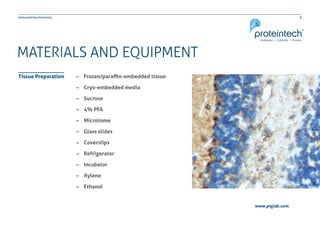 6Immunohistochemistry
www.ptglab.com
MATERIALS AND EQUIPMENT
–– Frozen/paraffin-embedded tissue
–– Cryo-embedded media
–– Sucrose
–– 4% PFA
–– Microtome
–– Glass slides
–– Coverslips
–– Refrigerator
–– Incubator
–– Xylene
–– Ethanol
Tissue Preparation
 