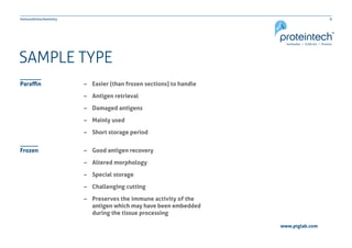 9Immunohistochemistry
www.ptglab.com
SAMPLE TYPE
–– Easier (than frozen sections) to handle
–– Antigen retrieval
–– Damaged antigens
–– Mainly used
–– Short storage period
–– Good antigen recovery
–– Altered morphology
–– Special storage
–– Challenging cutting
–– Preserves the immune activity of the 	
	 antigen which may have been embedded 	
	 during the tissue processing
Paraffin
Frozen
 