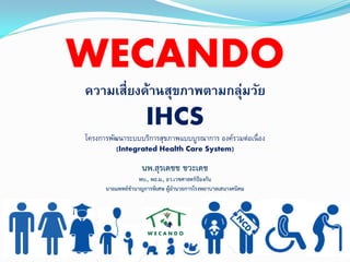 WECANDO
ความเสี่ยงด้านสุขภาพตามกลุ่มวัย
IHCS
โครงการพัฒนาระบบบริการสุขภาพแบบบูรณาการ องค์รวมต่อเนื่อง
(Integrated Health Care System)
W E C A N D O
นพ.สุรเดชช ชวะเดช
พบ., พธ.ม., อว.เวชศาสตร์ป้องกัน
นายแพทย์ชานาญการพิเศษ ผู้อานวยการโรงพยาบาลเสนางคนิคม
 