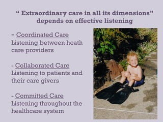 “ Extraordinary care in all its dimensions”
       depends on effective listening

-  Coordinated Care
Listening between heath
care providers

-  Collaborated Care
Listening to patients and
their care givers

- Committed Care
Listening throughout the
healthcare system	
  
 