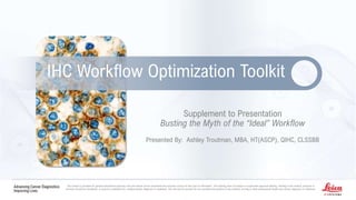 Disclaimer here
Supplement to Presentation
Busting the Myth of the “Ideal” Workflow
Presented By: Ashley Troutman, MBA, HT(ASCP), QIHC, CLSSBB
IHC Workflow Optimization Toolkit
The content is provided for general educational purposes only and should not be considered the exclusive source for this type of information. This training does not replace or supersede approved labeling. Nothing in the content, products or
services should be considered, or used as a substitute for, medical advice, diagnosis or treatment. This site and its services do not constitute the practice of any medical, nursing or other professional health care advice, diagnosis or treatment.
 
