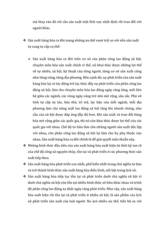 mà thay vào đó chỉ cần sản xuất một lĩnh vực nhất định rồi trao đổi với
người khác.
 Sản xuất hàng hóa ra đời mang những ưu thế vượt trội so với nền sản xuất
tự cung tự cấp cụ thể:
 Sản xuất hàng hóa ra đời trên cơ sở của phân công lao động xã hội,
chuyên môn hóa sản xuất chính vì thế, nó khai thác được những lợi thế
về tự nhiên, xã hội, kỹ thuật của từng người, từng cơ sở sản xuất cũng
như từng vùng, từng địa phương. Bên cạnh đó, sự phát triển của sản xuất
hàng hóa lại có tác động trở lại, thúc đẩy sự phát triển của phân công lao
động xã hội, làm cho chuyên môn hóa lao động ngày càng tăng, mối liên
hệ giữa các ngành, các vùng ngày càng trở nên mở rộng, sâu sắc. Phá vỡ
tính tự cấp tự túc, bảo thủ, trì trệ, lạc hậu của mỗi ngành, mỗi địa
phương làm cho năng suất lao động xã hội tăng lên nhanh chóng, nhu
cầu của xã hội được đáp ứng đầy đủ hơn. Khi sản xuất và trao đổi hàng
hóa mở rộng giữa các quốc gia, thì nó còn khai thác được lợi thế của các
quốc gia với nhau. Chế độ tư hữu làm cho những người sản xuất độc lập
với nhau, còn phân công lao động xã hội lại làm cho họ phụ thuộc vào
nhau. Sản xuất hàng hóa ra đời chính là để giải quyết mâu thuẫn này.
 Những hình thức đầu tiên của sản xuất hàng hóa xuất hiện từ thời kỳ tan rã
của chế độ công xã nguyên thủy, tồn tại và phát triển ở các phương thức sản
xuất tiếp theo.
 Sản xuất hàng hóa phát triển cao nhất, phổ biến nhất trong chủ nghĩa tư bản
và trở thành hình thức sản xuất hàng hóa điển hình, nổi bật trong lịch sử.
 Sản xuất hàng hóa tiếp tục tồn tại và phát triển dưới chủ nghĩa xã hội vì
dưới chủ nghĩa xã hội còn tồn tại nhiều hình thức sở hữu khác nhau và trình
độ phân công lao động xa ähội ngày càng phát triển. Như vậy, sản xuất hàng
hóa xuất hiện rồi tồn tại và phát triển ở nhiều xã hội, là sản phẩm của lịch
sử phát triển sản xuất của loài người. No ácó nhiều ưu thế, tiến bộ so với
 