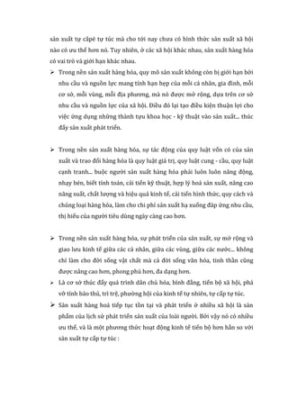 sản xuất tự câpë tự túc mà cho tới nay chưa có hình thức sản xuất xã hội
nào có ưu thế hơn nó. Tuy nhiên, ở các xã hội khác nhau, sản xuất hàng hóa
có vai trò và giới hạn khác nhau.
 Trong nền sản xuất hàng hóa, quy mô sản xuất không còn bị giới hạn bởi
nhu cầu và nguồn lực mang tính hạn hẹp của mỗi cá nhân, gia đình, mỗi
cơ sở, mỗi vùng, mỗi địa phương, mà nó được mở rộng, dựa trên cơ sở
nhu cầu và nguồn lực của xã hội. Điều đó lại tạo điều kiện thuận lợi cho
việc ứng dụng những thành tựu khoa học - kỹ thuật vào sản xuất... thúc
đẩy sản xuất phát triển.
 Trong nền sản xuất hàng hóa, sự tác động của quy luật vốn có của sản
xuất và trao đổi hàng hóa là quy luật giá trị, quy luật cung - cầu, quy luật
cạnh tranh... buộc người sản xuất hàng hóa phải luôn luôn năng động,
nhạy bén, biết tính toán, cải tiến kỹ thuật, hợp lý hoá sản xuất, nâng cao
năng suất, chất lượng và hiệu quả kinh tế, cải tiến hình thức, quy cách và
chủng loại hàng hóa, làm cho chi phí sản xuất hạ xuống đáp ứng nhu cầu,
thị hiếu của người tiêu dùng ngày càng cao hơn.
 Trong nền sản xuất hàng hóa, sự phát triển của sản xuất, sự mở rộng và
giao lưu kinh tế giữa các cá nhân, giữa các vùng, giữa các nước... không
chỉ làm cho đời sống vật chất mà cả đời sống văn hóa, tinh thần cũng
được nâng cao hơn, phong phú hơn, đa dạng hơn.
 Là cơ sở thúc đẩy quá trình dân chủ hóa, bình đẳng, tiến bộ xã hội, phá
vỡ tính bảo thủ, trì trệ, phường hội của kinh tế tự nhiên, tự cấp tự túc.
 Sản xuất hàng hoá tiếp tục tồn tại và phát triển ở nhiều xã hội là sản
phẩm của lịch sử phát triển sản xuất của loài người. Bởi vậy nó có nhiều
ưu thế, và là một phương thức hoạt động kinh tế tiến bộ hơn hẳn so với
sản xuất tự cấp tự túc :
 