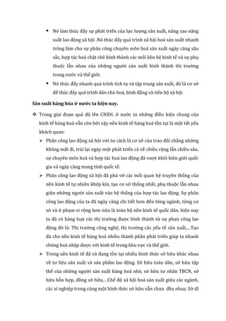  Nó làm thúc đẩy sự phát triển của lực lượng sản xuất, nâng cao năng
suất lao động xã hội .Nó thúc đẩy quá trình xã hội hoá sản xuất nhanh
tróng làm cho sự phân công chuyên môn hoá sản xuất ngày càng sâu
sắc, hợp tác hoá chặt chẽ hình thành các mối liên hệ kinh tế và sự phụ
thuộc lẫn nhau của những người sản xuất hình thành thị trường
trong nước và thế giới.
 Nó thúc đẩy nhanh quá trình tích tụ và tập trung sản xuất, đó là cơ sở
để thúc đẩy quá trình dân chủ hoá, bình đẳng và tiến bộ xã hội
Sản xuất hàng hóa ở nước ta hiện nay.
 Trong giai đoạn quá độ lên CNXH, ở nước ta những đIều kiện chung của
kinh tế hàng hoá vẫn còn bởi vậy nền kinh tế hàng hoá tồn tại là một tất yếu
khách quan:
 Phân công lao động xã hội với tư cách là cơ sở của trao đổi chẳng những
không mất đi, trái lại ngày một phát triển cả về chiều rộng lẫn chiều sâu.
sự chuyên môn hoá và hợp tác hoá lao động đã vượt khỏi biên giới quốc
gia và ngày càng mang tính quốc tế.
 Phân công lao động xã hội đã phá vỡ các mối quan hệ truyền thống của
nền kinh tế tự nhiên khép kín, tạo cơ sở thống nhất, phụ thuộc lẫn nhau
giữa những người sản xuất vào hệ thống của hợp tác lao động. Sự phân
công lao động của ta đã ngày càng chi tiết hơn đến từng ngành, từng cơ
sở và ở phạm vi rộng hơn nữa là toàn bộ nền kinh tế quốc dân. hiện nay
ta đã có hàng loạt các thị trường được hình thành từ sự phan công lao
động đó là: Thị trường công nghệ, thị trường các yếu tố sản xuất,…Tạo
đà cho nền kinh tế hàng hoá nhiều thành phần phát triển giúp ta nhanh
chóng hoà nhập được với kinh tế trong khu vực và thế giới.
 Trong nền kinh tế đã và đang tồn tại nhiều hình thức sở hữu khác nhau
về tư liệu sản xuất và sản phẩm lao động. Sở hữu toàn dân, sở hữu tập
thể của những người sản xuất hàng hoá nhỏ, sở hữu tư nhân TBCN, sở
hữu hỗn hợp, đồng sở hữu,…Chế độ xã hội hoá sản xuất giữa các ngành,
các xí nghiệp trong cùng một hình thức sở hữu vẫn chưa đều nhau. Sở dĩ
 