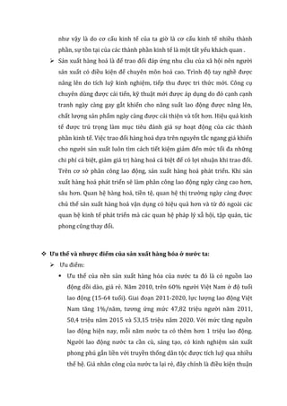 như vậy là do cơ cấu kinh tế của ta giờ là cơ cấu kinh tế nhiều thành
phần, sự tồn tại của các thành phần kinh tế là một tất yếu khách quan .
 Sản xuất hàng hoá là để trao đổi đáp ứng nhu cầu của xã hội nên người
sản xuất có điều kiện để chuyên môn hoá cao. Trình độ tay nghề được
nâng lên do tích luỹ kinh nghiệm, tiếp thu được tri thức mới. Công cụ
chuyên dùng được cải tiến, kỹ thuật mới được áp dụng do đó cạnh cạnh
tranh ngày càng gay gắt khiến cho năng suất lao động được nâng lên,
chất lượng sản phẩm ngày càng được cải thiện và tốt hơn. Hiệu quả kinh
tế được trú trọng làm mục tiêu đánh giá sự hoạt động của các thành
phần kinh tế. Việc trao đổi hàng hoá dựa trên nguyên tắc ngang giá khiến
cho người sản xuất luôn tìm cách tiết kiệm giảm đến mức tối đa những
chi phí cá biệt, giảm giá trị hàng hoá cá biệt để có lợi nhuận khi trao đổi.
Trên cơ sở phân công lao động, sản xuất hàng hoá phát triển. Khi sản
xuất hàng hoá phát triển sẽ làm phân công lao động ngày càng cao hơn,
sâu hơn. Quan hệ hàng hoá, tiền tệ, quan hệ thị trường ngày càng được
chủ thể sản xuất hàng hoá vận dụng có hiệu quả hơn và từ đó ngoài các
quan hệ kinh tế phát triển mà các quan hệ pháp lý xẫ hội, tập quán, tác
phong cũng thay đổi.
 Ưu thế và nhược điểm của sản xuất hàng hóa ở nước ta:
 Ưu điểm:
 Ưu thế của nền sản xuất hàng hóa của nước ta đó là có nguồn lao
động dồi dào, giá rẻ. Năm 2010, trên 60% người Việt Nam ở độ tuổi
lao động (15-64 tuổi). Giai đoạn 2011-2020, lực lượng lao động Việt
Nam tăng 1%/năm, tương ứng mức 47,82 triệu người năm 2011,
50,4 triệu năm 2015 và 53,15 triệu năm 2020. Với mức tăng nguồn
lao động hiện nay, mỗi năm nước ta có thêm hơn 1 triệu lao động.
Người lao động nước ta cần cù, sáng tạo, có kinh nghiệm sản xuất
phong phú gắn liền với truyền thống dân tộc được tích luỹ qua nhiều
thế hệ. Giá nhân công của nước ta lại rẻ, đây chính là điều kiện thuận
 