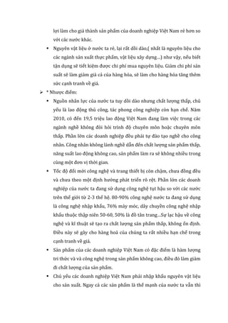 lợi làm cho giá thành sản phẩm của doanh nghiệp Việt Nam rẻ hơn so
với các nước khác.
 Nguyên vật liệu ở nước ta rẻ, lại rất dồi dào,( nhất là nguyên liệu cho
các ngành sản xuất thực phẩm, vật liệu xây dựng…) như vậy, nếu biết
tận dụng sẽ tiết kiệm được chi phí mua nguyên liệu. Giảm chi phí sản
suất sẽ làm giảm giá cả của hàng hóa, sẽ làm cho hàng hóa tăng thêm
sức cạnh tranh về giá.
 * Nhược điểm:
 Nguồn nhân lực của nước ta tuy dồi dào nhưng chất lượng thấp, chủ
yếu là lao động thủ công, tác phong công nghiệp còn hạn chế. Năm
2010, có đến 19,5 triệu lao động Việt Nam đang làm việc trong các
ngành nghề không đòi hỏi trình độ chuyên môn hoặc chuyên môn
thấp. Phần lớn các doanh nghiệp đều phải tự đào tạo nghề cho công
nhân. Công nhân không lành nghề dẫn đến chất lượng sản phẩm thấp,
năng suất lao động không cao, sản phẩm làm ra sẽ không nhiều trong
cùng một đơn vị thời gian.
 Tốc độ đổi mới công nghệ và trang thiết bị còn chậm, chưa đồng đều
và chưa theo một định hướng phát triển rõ rệt. Phần lớn các doanh
nghiệp của nước ta đang sử dụng công nghệ tụt hậu so với các nước
trên thế giới từ 2-3 thế hệ. 80-90% công nghệ nước ta đang sử dụng
là công nghệ nhập khẩu, 76% máy móc, dây chuyền công nghệ nhập
khẩu thuộc thập niên 50-60, 50% là đồ tân trang…Sự lạc hậu về công
nghệ và kĩ thuật sẽ tạo ra chất lượng sản phẩm thấp, không ổn định.
Điều này sẽ gây cho hàng hoá của chúng ta rất nhiều hạn chế trong
cạnh tranh về giá.
 Sản phẩm của các doanh nghiệp Việt Nam có đặc điểm là hàm lượng
tri thức và và công nghệ trong sản phẩm không cao, điều đó làm giảm
đi chất lượng của sản phẩm.
 Chủ yếu các doanh nghiệp Việt Nam phải nhập khẩu nguyên vật liệu
cho sản xuất. Ngay cả các sản phẩm là thế mạnh của nước ta vẫn thì
 