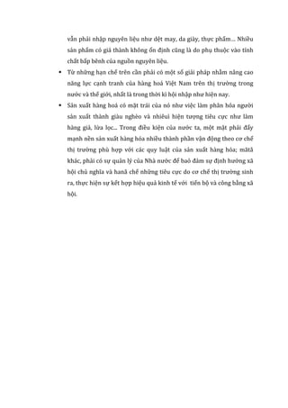 vẫn phải nhập nguyên liệu như dệt may, da giày, thực phẩm… Nhiều
sản phẩm có giá thành không ổn định cũng là do phụ thuộc vào tính
chất bấp bênh của nguồn nguyên liệu.
 Từ những hạn chế trên cần phải có một số giải pháp nhằm nâng cao
năng lực cạnh tranh của hàng hoá Việt Nam trên thị trường trong
nước và thế giới, nhất là trong thời kì hội nhập như hiện nay.
 Sản xuất hàng hoá có mặt trái của nó như việc làm phân hóa người
sản xuất thành giàu nghèo và nhiêuì hiện tượng tiêu cực như làm
hàng giả, lừa lọc... Trong điều kiện của nước ta, một mặt phải đẩy
mạnh nền sản xuất hàng hóa nhiều thành phần vận động theo cơ chế
thị trường phù hợp với các quy luật của sản xuất hàng hóa; mătå
khác, phải có sự quản lý của Nhà nước để baỏ đảm sự định hướng xã
hội chủ nghĩa và hanå chế những tiêu cực do cơ chế thị trường sinh
ra, thực hiện sự kết hợp hiệu quả kinh tế với tiến bộ và công bằng xã
hội.
 