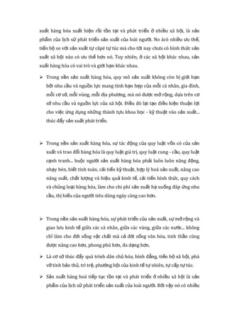  Sản xuất hàng hóa ra đời mang những ưu thế vượt trội so với nền sản
xuất tự cung tự cấp cụ thể:
 Sản xuất hàng hóa ra đời trên cơ sở của phân công lao động xã hội,
chuyên môn hóa sản xuất chính vì thế, nó khai thác được những lợi thế
về tự nhiên, xã hội, kỹ thuật của từng người, từng cơ sở sản xuất cũng
như từng vùng, từng đị a phương. Bên cạnh đó, sự phát triển của sản
xuất hàng hóa lại có tác động trở lại, thúc đẩy sự phát triển của phân
công lao động xã hội, làm cho chuyên môn hóa lao động ngày càng tăng,
mối liên hệ giữa các ngành, các vùng ngày càng trở nên mở rộng, sâu
sắc. Phá vỡ tính tự cấp tự túc, bảo thủ, trì trệ, lạc hậu của mỗi ngành,
mỗi đị a phương làm cho năng suất lao động xã hội tăng lên nhanh
chóng, nhu cầu của xã hội được đáp ứng đầy đủ hơn. Khi sản xuất và
trao đổi hàng hóa mở rộng giữa các quốc gia, thì nó còn khai thác được
lợi thế của các quốc gia với nhau. Chế độ tư hữu làm cho những người
sản xuất độc lập với nhau, còn phân công lao động xã hội lại làm cho
họ phụ thuộc vào nhau. Sản xuất hàng hóa ra đời chính là để giải
quyết mâu thuẫn này.
 Những hình thức đầu tiên của sản xuất hàng hóa xuất hiện từ thời kỳ tan
rã của chế độ công xã nguyên thủy, tồn tại và phát triển ở các phương
thức sản xuất tiếp theo.
 Sản xuất hàng hóa phát triển cao nhất, phổ biến nhất trong chủ nghĩa tư
bản và trở thành hình thức sản xuất hàng hóa điển hình, nổi bật trong
lị ch sử.
 Sản xuất hàng hóa tiếp tục tồn tại và phát triển dưới chủ nghĩa xã hội vì
dưới chủ nghĩa xã hội còn tồn tại nhiều hình thức sở hữu khác nhau và
trình độ phân công lao động xa ähội ngày càng phát triển. Như vậy, sản
xuất hàng hóa xuất hiện rồi tồn tại và phát triển ở nhiều xã hội, là sản
phẩm của lị ch sử phát triển sản xuất của loài người. No ácó nhiều ưu
 