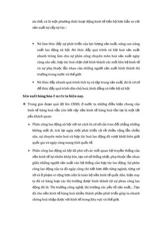thế, tiến bộ so với sản xuất tự câpë tự túc mà cho tới nay chưa có hình
thức sản xuất xã hội nào có ưu thế hơn nó. Tuy nhiên, ở các xã hội khác
nhau, sản xuất hàng hóa có vai trò và giới hạn khác nhau.
 Trong nền sản xuất hàng hóa, quy mô sản xuất không còn bị giới hạn
bởi nhu cầu và nguồn lực mang tính hạn hẹp của mỗi cá nhân, gia
đình, mỗi cơ sở, mỗi vùng, mỗi đị a phương, mà nó được mở rộng, dựa
trên cơ sở nhu cầu và nguồn lực của xã hội. Điều đó lại tạo điều kiện
thuận lợi cho việc ứng dụng những thành tựu khoa học - kỹ thuật vào
sản xuất... thúc đẩy sản xuất phát triển.
 Trong nền sản xuất hàng hóa, sự tác động của quy luật vốn có của sản
xuất và trao đổi hàng hóa là quy luật giá trị , quy luật cung - cầu, quy
luật cạnh tranh... buộc người sản xuất hàng hóa phải luôn luôn năng
động, nhạy bén, biết tính toán, cải tiến kỹ thuật, hợp lý hoá sản xuất,
nâng cao năng suất, chất lượng và hiệu quả kinh tế, cải tiến hình thức,
quy cách và chủng loại hàng hóa, làm cho chi phí sản xuất hạ xuống
đáp ứng nhu cầu, thị hiếu của người tiêu dùng ngày càng cao hơn.
 Trong nền sản xuất hàng hóa, sự phát triển của sản xuất, sự mở rộng
và giao lưu kinh tế giữa các cá nhân, giữa các vùng, giữa các nước...
không chỉ làm cho đời sống vật chất mà cả đời sống văn hóa, tinh
thần cũng được nâng cao hơn, phong phú hơn, đa dạng hơn.
 Là cơ sở thúc đẩy quá trình dân chủ hóa, bình đẳng, tiến bộ xã hội, phá
vỡ tính bảo thủ, trì trệ, phường hội của kinh tế tự nhiên, tự cấp tự túc.
 Sản xuất hàng hoá tiếp tục tồn tại và phát triển ở nhiều xã hội là sản
phẩm của lị ch sử phát triển sản xuất của loài người. Bởi vậy nó có
nhiều ưu thế, và là một phương thức hoạt động kinh tế tiến bộ hơn
hẳn so với sản xuất tự cấp tự túc :
 