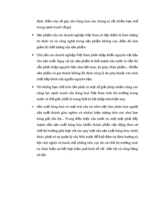 nghiệm sản xuất phong phú gắn liền với truyền thống dân tộc
được tích luỹ qua nhiều thế hệ. Giá nhân công của nước ta lại rẻ,
đây chính là điều kiện thuận lợi làm cho giá thành sản phẩm của
doanh nghiệp Việt Nam rẻ hơn so với các nước khác.
 Nguyên vật liệu ở nước ta rẻ, lại rất dồi dào,( nhất là nguyên liệu
cho các ngành sản xuất thực phẩm, vật liệu xây dựng…) như vậy,
nếu biết tận dụng sẽ tiết kiệm được chi phí mua nguyên liệu.
Giảm chi phí sản suất sẽ làm giảm giá cả của hàng hóa, sẽ làm cho
hàng hóa tăng thêm sức cạnh tranh về giá.
 * Nhược điểm:
 Nguồn nhân lực của nước ta tuy dồi dào nhưng chất lượng thấp,
chủ yếu là lao động thủ công, tác phong công nghiệp còn hạn chế.
Năm 2010, có đến 19,5 triệu lao động Việt Nam đang làm việc trong
các ngành nghề không đòi hỏi trình độ chuyên môn hoặc chuyên
môn thấp. Phần lớn các doanh nghiệp đều phải tự đào tạo nghề
cho công nhân. Công nhân không lành nghề dẫn đến chất lượng sản
phẩm thấp, năng suất lao động không cao, sản phẩm làm ra sẽ
không nhiều trong cùng một đơn vị thời gian.
 Tốc độ đổi mới công nghệ và trang thiết bị còn chậm, chưa đồng
đều và chưa theo một đị nh hướng phát triển rõ rệt. Phần lớn các
doanh nghiệp của nước ta đang sử dụng công nghệ tụt hậu so với
các nước trên thế giới từ 2-3 thế hệ. 80-90% công nghệ nước ta
đang sử dụng là công nghệ nhập khẩu, 76% máy móc, dây chuyền
công nghệ nhập khẩu thuộc thập niên 50-60, 50% là đồ tân
trang…Sự lạc hậu về công nghệ và kĩ thuật sẽ tạo ra chất lượng
sản phẩm thấp, không ổn đị nh. Điều này sẽ gây cho hàng hoá của
chúng ta rất nhiều hạn chế trong cạnh tranh về giá.
 Sản phẩm của các doanh nghiệp Việt Nam có đặc điểm là hàm
lượng tri thức và và công nghệ trong sản phẩm không cao, điều đó
làm giảm đi chất lượng của sản phẩm.
 