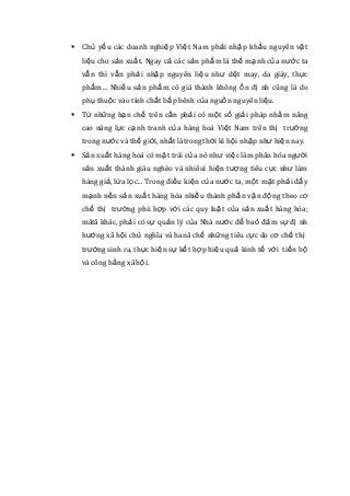  Chủ yếu các doanh nghiệp Việt Nam phải nhập khẩu nguyên vật
liệu cho sản xuất. Ngay cả các sản phẩm là thế mạnh của nước ta
vẫn thì vẫn phải nhập nguyên liệu như dệt may, da giày, thực
phẩm… Nhiều sản phẩm có giá thành không ổn đị nh cũng là do
phụ thuộc vào tính chất bấp bênh của nguồn nguyên liệu.
 Từ những hạn chế trên cần phải có một số giải pháp nhằm nâng
cao năng lực cạnh tranh của hàng hoá Việt Nam trên thị trường
trong nước và thế giới, nhất làtrong thời kì hội nhập như hiện nay.
 Sản xuất hàng hoá có mặt trái của nó như việc làm phân hóa người
sản xuất thành giàu nghèo và nhiêuì hiện tượng tiêu cực như làm
hàng giả, lừa lọc... Trong điều kiện của nước ta, một mặt phải đẩy
mạnh nền sản xuất hàng hóa nhiều thành phần vận động theo cơ
chế thị trường phù hợp với các quy luật của sản xuất hàng hóa;
mătå khác, phải có sự quản lý của Nhà nước để baỏ đảm sự đị nh
hướng xã hội chủ nghĩa và hanå chế những tiêu cực do cơ chế thị
trường sinh ra, thực hiện sự kết hợp hiệu quả kinh tế với tiến bộ
và công bằng xã hội.
 