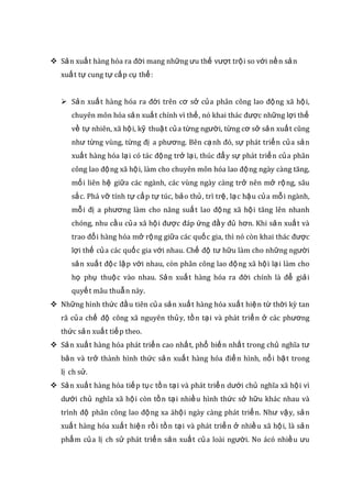  Sản xuất hàng hóa ra đời mang những ưu thế vượt trội so với nền sản
xuất tự cung tự cấp cụ thể:
 Sản xuất hàng hóa ra đời trên cơ sở của phân công lao động xã hội,
chuyên môn hóa sản xuất chính vì thế, nó khai thác được những lợi thế
về tự nhiên, xã hội, kỹ thuật của từng người, từng cơ sở sản xuất cũng
như từng vùng, từng đị a phương. Bên cạnh đó, sự phát triển của sản
xuất hàng hóa lại có tác động trở lại, thúc đẩy sự phát triển của phân
công lao động xã hội, làm cho chuyên môn hóa lao động ngày càng tăng,
mối liên hệ giữa các ngành, các vùng ngày càng trở nên mở rộng, sâu
sắc. Phá vỡ tính tự cấp tự túc, bảo thủ, trì trệ, lạc hậu của mỗi ngành,
mỗi đị a phương làm cho năng suất lao động xã hội tăng lên nhanh
chóng, nhu cầu của xã hội được đáp ứng đầy đủ hơn. Khi sản xuất và
trao đổi hàng hóa mở rộng giữa các quốc gia, thì nó còn khai thác được
lợi thế của các quốc gia với nhau. Chế độ tư hữu làm cho những người
sản xuất độc lập với nhau, còn phân công lao động xã hội lại làm cho
họ phụ thuộc vào nhau. Sản xuất hàng hóa ra đời chính là để giải
quyết mâu thuẫn này.
 Những hình thức đầu tiên của sản xuất hàng hóa xuất hiện từ thời kỳ tan
rã của chế độ công xã nguyên thủy, tồn tại và phát triển ở các phương
thức sản xuất tiếp theo.
 Sản xuất hàng hóa phát triển cao nhất, phổ biến nhất trong chủ nghĩa tư
bản và trở thành hình thức sản xuất hàng hóa điển hình, nổi bật trong
lị ch sử.
 Sản xuất hàng hóa tiếp tục tồn tại và phát triển dưới chủ nghĩa xã hội vì
dưới chủ nghĩa xã hội còn tồn tại nhiều hình thức sở hữu khác nhau và
trình độ phân công lao động xa ähội ngày càng phát triển. Như vậy, sản
xuất hàng hóa xuất hiện rồi tồn tại và phát triển ở nhiều xã hội, là sản
phẩm của lị ch sử phát triển sản xuất của loài người. No ácó nhiều ưu
 