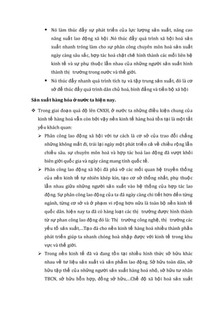 Nó làm thúc đẩy sự phát triển của lực lượng sản xuất, nâng cao
năng suất lao động xã hội .Nó thúc đẩy quá trình xã hội hoá sản
xuất nhanh tróng làm cho sự phân công chuyên môn hoá sản xuất
ngày càng sâu sắc, hợp tác hoá chặt chẽ hình thành các mối liên hệ
kinh tế và sự phụ thuộc lẫn nhau của những người sản xuất hình
thành thị trường trong nước và thế giới.
 Nó thúc đẩy nhanh quá trình tích tụ và tập trung sản xuất, đó là cơ
sở để thúc đẩy quá trình dân chủ hoá, bình đẳng và tiến bộ xã hội
Sản xuất hàng hóa ở nước ta hiện nay.
 Trong giai đoạn quá độ lên CNXH, ở nước ta những đIều kiện chung của
kinh tế hàng hoá vẫn còn bởi vậy nền kinh tế hàng hoá tồn tại là một tất
yếu khách quan:
 Phân công lao động xã hội với tư cách là cơ sở của trao đổi chẳng
những không mất đi, trái lại ngày một phát triển cả về chiều rộng lẫn
chiều sâu. sự chuyên môn hoá và hợp tác hoá lao động đã vượt khỏi
biên giới quốc gia và ngày càng mang tính quốc tế.
 Phân công lao động xã hội đã phá vỡ các mối quan hệ truyền thống
của nền kinh tế tự nhiên khép kín, tạo cơ sở thống nhất, phụ thuộc
lẫn nhau giữa những người sản xuất vào hệ thống của hợp tác lao
động. Sự phân công lao động của ta đã ngày càng chi tiết hơn đến từng
ngành, từng cơ sở và ở phạm vi rộng hơn nữa là toàn bộ nền kinh tế
quốc dân. hiện nay ta đã có hàng loạt các thị trường được hình thành
từ sự phan công lao động đó là: Thị trường công nghệ, thị trường các
yếu tố sản xuất,…Tạo đà cho nền kinh tế hàng hoá nhiều thành phần
phát triển giúp ta nhanh chóng hoà nhập được với kinh tế trong khu
vực và thế giới.
 Trong nền kinh tế đã và đang tồn tại nhiều hình thức sở hữu khác
nhau về tư liệu sản xuất và sản phẩm lao động. Sở hữu toàn dân, sở
hữu tập thể của những người sản xuất hàng hoá nhỏ, sở hữu tư nhân
TBCN, sở hữu hỗn hợp, đồng sở hữu,…Chế độ xã hội hoá sản xuất
 