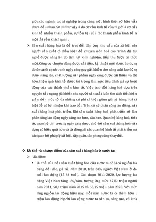 giữa các ngành, các xí nghiệp trong cùng một hình thức sở hữu vẫn
chưa đều nhau. Sở dĩ như vậy là do cơ cấu kinh tế của ta giờ là cơ cấu
kinh tế nhiều thành phần, sự tồn tại của các thành phần kinh tế là
một tất yếu khách quan .
 Sản xuất hàng hoá là để trao đổi đáp ứng nhu cầu của xã hội nên
người sản xuất có điều kiện để chuyên môn hoá cao. Trình độ tay
nghề được nâng lên do tích luỹ kinh nghiệm, tiếp thu được tri thức
mới. Công cụ chuyên dùng được cải tiến, kỹ thuật mới được áp dụng
do đó cạnh cạnh tranh ngày càng gay gắt khiến cho năng suất lao động
được nâng lên, chất lượng sản phẩm ngày càng được cải thiện và tốt
hơn. Hiệu quả kinh tế được trú trọng làm mục tiêu đánh giá sự hoạt
động của các thành phần kinh tế. Việc trao đổi hàng hoá dựa trên
nguyên tắc ngang giá khiến cho người sản xuất luôn tìm cách tiết kiệm
giảm đến mức tối đa những chi phí cá biệt, giảm giá trị hàng hoá cá
biệt để có lợi nhuận khi trao đổi. Trên cơ sở phân công lao động, sản
xuất hàng hoá phát triển. Khi sản xuất hàng hoá phát triển sẽ làm
phân công lao động ngày càng cao hơn, sâu hơn. Quan hệ hàng hoá, tiền
tệ, quan hệ thị trường ngày càng được chủ thể sản xuất hàng hoá vận
dụng có hiệu quả hơn và từ đó ngoài các quan hệ kinh tế phát triển mà
các quan hệ pháp lý xẫ hội, tập quán, tác phong cũng thay đổi.
 Ưu thế và nhược điểm của sản xuất hàng hóa ở nước ta:
 Ưu điểm:
 Ưu thế của nền sản xuất hàng hóa của nước ta đó là có nguồn lao
động dồi dào, giá rẻ. Năm 2010, trên 60% người Việt Nam ở độ
tuổi lao động (15-64 tuổi). Giai đoạn 2011-2020, lực lượng lao
động Việt Nam tăng 1%/năm, tương ứng mức 47,82 triệu người
năm 2011, 50,4 triệu năm 2015 và 53,15 triệu năm 2020. Với mức
tăng nguồn lao động hiện nay, mỗi năm nước ta có thêm hơn 1
triệu lao động. Người lao động nước ta cần cù, sáng tạo, có kinh
 