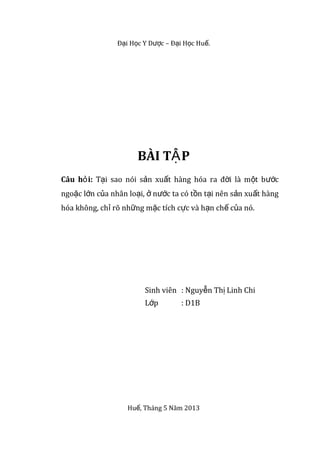 Đ i H c Y D c – Đ i H c Hu .ạ ọ ượ ạ ọ ế
BÀI T PẬ
Câu h i:ỏ T i sao nói s n xu t hàng hóa ra đ i là m t b cạ ả ấ ờ ộ ướ
ngo c l n c a nhân lo i, n c ta có t n t i nên s n xu t hàngặ ớ ủ ạ ở ướ ồ ạ ả ấ
hóa không, ch rõ nh ng m c tích c c và h n ch c a nó.ỉ ữ ặ ự ạ ế ủ
Sinh viên : Nguy n Th Linh Chiễ ị
L pớ : D1B
Hu , Tháng 5 Năm 2013ế
 