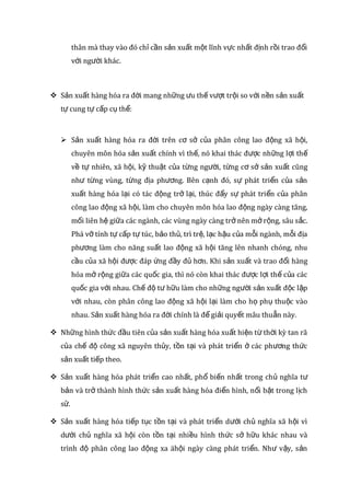 thân mà thay vào đó ch c n s n xu t m t lĩnh v c nh t đ nh r i trao đ iỉ ầ ả ấ ộ ự ấ ị ồ ổ
v i ng i khác.ớ ườ
 S n xu t hàng hóa ra đ i mang nh ng u th v t tr i so v i n n s n xu tả ấ ờ ữ ư ế ượ ộ ớ ề ả ấ
t cung t c p c th :ự ự ấ ụ ể
 S n xu t hàng hóa ra đ i trên c s c a phân công lao đ ng xã h i,ả ấ ờ ơ ở ủ ộ ộ
chuyên môn hóa s n xu t chính vì th , nó khai thác đ c nh ng l i thả ấ ế ượ ữ ợ ế
v t nhiên, xã h i, k thu t c a t ng ng i, t ng c s s n xu t cũngề ự ộ ỹ ậ ủ ừ ườ ừ ơ ở ả ấ
nh t ng vùng, t ng đ a ph ng. Bên c nh đó, s phát tri n c a s nư ừ ừ ị ươ ạ ự ể ủ ả
xu t hàng hóa l i có tác đ ng tr l i, thúc đ y s phát tri n c a phânấ ạ ộ ở ạ ẩ ự ể ủ
công lao đ ng xã h i, làm cho chuyên môn hóa lao đ ng ngày càng tăng,ộ ộ ộ
m i liên h gi a các ngành, các vùng ngày càng tr nên m r ng, sâu s c.ố ệ ữ ở ở ộ ắ
Phá v tính t c p t túc, b o th , trì tr , l c h u c a m i ngành, m i đ aỡ ự ấ ự ả ủ ệ ạ ậ ủ ỗ ỗ ị
ph ng làm cho năng su t lao đ ng xã h i tăng lên nhanh chóng, nhuươ ấ ộ ộ
c u c a xã h i đ c đáp ng đ y đ h n. Khi s n xu t và trao đ i hàngầ ủ ộ ượ ứ ầ ủ ơ ả ấ ổ
hóa m r ng gi a các qu c gia, thì nó còn khai thác đ c l i th c a cácở ộ ữ ố ượ ợ ế ủ
qu c gia v i nhau. Ch đ t h u làm cho nh ng ng i s n xu t đ c l pố ớ ế ộ ư ữ ữ ườ ả ấ ộ ậ
v i nhau, còn phân công lao đ ng xã h i l i làm cho h ph thu c vàoớ ộ ộ ạ ọ ụ ộ
nhau. S n xu t hàng hóa ra đ i chính là đ gi i quy t mâu thu n này.ả ấ ờ ể ả ế ẫ
 Nh ng hình th c đ u tiên c a s n xu t hàng hóa xu t hi n t th i kỳ tan rãữ ứ ầ ủ ả ấ ấ ệ ừ ờ
c a ch đ công xã nguyên th y, t n t i và phát tri n các ph ng th củ ế ộ ủ ồ ạ ể ở ươ ứ
s n xu t ti p theo.ả ấ ế
 S n xu t hàng hóa phát tri n cao nh t, ph bi n nh t trong ch nghĩa tả ấ ể ấ ổ ế ấ ủ ư
b n và tr thành hình th c s n xu t hàng hóa đi n hình, n i b t trong l chả ở ứ ả ấ ể ổ ậ ị
s .ử
 S n xu t hàng hóa ti p t c t n t i và phát tri n d i ch nghĩa xã h i vìả ấ ế ụ ồ ạ ể ướ ủ ộ
d i ch nghĩa xã h i còn t n t i nhi u hình th c s h u khác nhau vàướ ủ ộ ồ ạ ề ứ ở ữ
trình đ phân công lao đ ng xa äh i ngày càng phát tri n. Nh v y, s nộ ộ ộ ể ư ậ ả
 