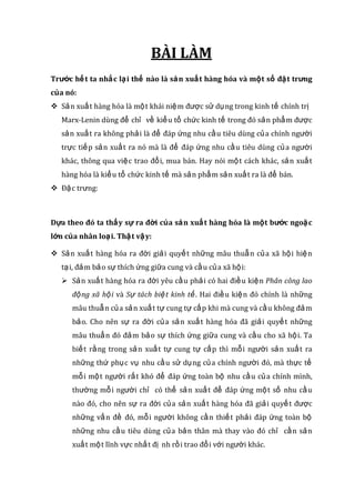 BÀI LÀM
Trước hết ta nhắc lại thế nào là sản xuất hàng hóa và một số đặt trưng
của nó:
 Sản xuất hàng hóa là một khái niệm được sử dụng trong kinh tế chính trị
Marx-Lenin dùng để chỉ về kiểu tổ chức kinh tế trong đó sản phẩm được
sản xuất ra không phải là để đáp ứng nhu cầu tiêu dùng của chính người
trực tiếp sản xuất ra nó mà là để đáp ứng nhu cầu tiêu dùng của người
khác, thông qua việc trao đổi, mua bán. Hay nói một cách khác, sản xuất
hàng hóa là kiểu tổ chức kinh tế mà sản phẩm sản xuất ra là để bán.
 Đặc trưng:
Dựa theo đó ta thấy sự ra đời của sản xuất hàng hóa là một bước ngoặc
lớn của nhân loại. Thật vậy:
 Sản xuất hàng hóa ra đời giải quyết những mâu thuẫn của xã hội hiện
tại, đảm bảo sự thích ứng giữa cung và cầu của xã hội:
 Sản xuất hàng hóa ra đời yêu cầu phải có hai điều kiện Phân công lao
động xã hội và Sự tách biệt kinh tế. Hai điều kiện đó chính là những
mâu thuẫn của sản xuất tự cung tự cấp khi mà cung và cầu không đảm
bảo. Cho nên sự ra đời của sản xuất hàng hóa đã giải quyết những
mâu thuẩn đó đảm bảo sự thích ứng giữa cung và cầu cho xã hội. Ta
biết rằng trong sản xuất tự cung tự cấp thì mỗi người sản xuất ra
những thứ phục vụ nhu cầu sử dụng của chính người đó, mà thực tế
mỗi một người rất khó để đáp ứng toàn bộ nhu cầu của chính mình,
thường mỗi người chỉ có thể sản xuất để đáp ứng một số nhu cầu
nào đó, cho nên sự ra đời của sản xuất hàng hóa đã giải quyết được
những vấn đề đó, mỗi người không cần thiết phải đáp ứng toàn bộ
những nhu cầu tiêu dùng của bản thân mà thay vào đó chỉ cần sản
xuất một lĩnh vực nhất đị nh rồi trao đổi với người khác.
 