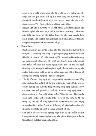 nghiệm sản xuất phong phú gắn liền với truyền thống dân tộc
được tích luỹ qua nhiều thế hệ. Giá nhân công của nước ta lại rẻ,
đây chính là điều kiện thuận lợi làm cho giá thành sản phẩm của
doanh nghiệp Việt Nam rẻ hơn so với các nước khác.
 Nguyên vật liệu ở nước ta rẻ, lại rất dồi dào,( nhất là nguyên liệu
cho các ngành sản xuất thực phẩm, vật liệu xây dựng…) như vậy,
nếu biết tận dụng sẽ tiết kiệm được chi phí mua nguyên liệu.
Giảm chi phí sản suất sẽ làm giảm giá cả của hàng hóa, sẽ làm cho
hàng hóa tăng thêm sức cạnh tranh về giá.
 * Nhược điểm:
 Nguồn nhân lực của nước ta tuy dồi dào nhưng chất lượng thấp,
chủ yếu là lao động thủ công, tác phong công nghiệp còn hạn chế.
Năm 2010, có đến 19,5 triệu lao động Việt Nam đang làm việc trong
các ngành nghề không đòi hỏi trình độ chuyên môn hoặc chuyên
môn thấp. Phần lớn các doanh nghiệp đều phải tự đào tạo nghề
cho công nhân. Công nhân không lành nghề dẫn đến chất lượng sản
phẩm thấp, năng suất lao động không cao, sản phẩm làm ra sẽ
không nhiều trong cùng một đơn vị thời gian.
 Tốc độ đổi mới công nghệ và trang thiết bị còn chậm, chưa đồng
đều và chưa theo một đị nh hướng phát triển rõ rệt. Phần lớn các
doanh nghiệp của nước ta đang sử dụng công nghệ tụt hậu so với
các nước trên thế giới từ 2-3 thế hệ. 80-90% công nghệ nước ta
đang sử dụng là công nghệ nhập khẩu, 76% máy móc, dây chuyền
công nghệ nhập khẩu thuộc thập niên 50-60, 50% là đồ tân
trang…Sự lạc hậu về công nghệ và kĩ thuật sẽ tạo ra chất lượng
sản phẩm thấp, không ổn đị nh. Điều này sẽ gây cho hàng hoá của
chúng ta rất nhiều hạn chế trong cạnh tranh về giá.
 Sản phẩm của các doanh nghiệp Việt Nam có đặc điểm là hàm
lượng tri thức và và công nghệ trong sản phẩm không cao, điều đó
làm giảm đi chất lượng của sản phẩm.
 