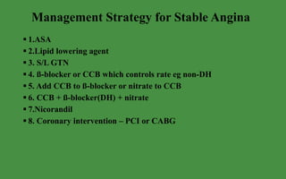 Management Strategy for Stable Angina  1.ASA 2.Lipid lowering agent 3. S/L GTN 4. ß-blocker or CCB which controls rate eg non-DH 5. Add CCB to ß-blocker or nitrate to CCB 6. CCB + ß-blocker(DH) + nitrate 7.Nicorandil 8. Coronary intervention – PCI or CABG 