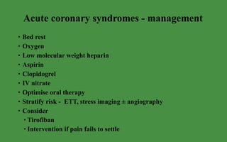 Acute coronary syndromes - management Bed rest Oxygen Low molecular weight heparin Aspirin Clopidogrel IV nitrate Optimise oral therapy Stratify risk -  ETT, stress imaging ± angiography Consider  Tirofiban Intervention if pain fails to settle 