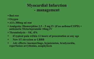 Myocardial Infarction - management Bed rest Oxygen ASA 300mg od stat Analgesia: Diamorphine 2.5 – 5 mg IV (if no asthma/COPD) + antiemetic Metoclopramide 10mg IV Thrombolysis – SK, tPA If typical pain within 12 hours of presentation at any age New ST elevation or LBBB Adv effects: haemorrhage, hypotension, bradycardia, reperfusion arrythmias, anaphylaxis 