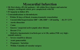 Myocardial Infarction SK first choice, tPA for patients < 60 within first 6 hours and anterior changes, cardiogenic shock, prev anaphylaxis with SK IV heparin to follow tPA Contraindications to thrombolysis: Within 28 days of bleed, trauma,traumatic resuscitation Uncontrolled hypertension SBP > 200, DBP > 120 mmHg  - Rx IV GTN  Aortic dissection Coma Known / suspected active peptic ulcer disease Recent CVA Defective haemostasis (warfarin per se is OK, unless INR very high - consult seniors) Severe renal/liver disease Acute pancreatitis Pregnancy / lactation Within 3 months of vascular surgery 