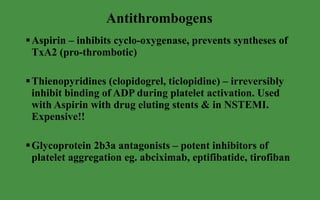 Antithrombogens Aspirin – inhibits cyclo-oxygenase, prevents syntheses of TxA2 (pro-thrombotic) Thienopyridines (clopidogrel, ticlopidine) – irreversibly inhibit binding of ADP during platelet activation. Used with Aspirin with drug eluting stents & in NSTEMI. Expensive!! Glycoprotein 2b3a antagonists – potent inhibitors of platelet aggregation eg. abciximab, eptifibatide, tirofiban 