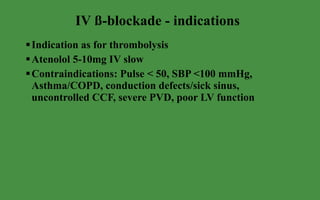 IV ß-blockade - indications  Indication as for thrombolysis Atenolol 5-10mg IV slow Contraindications: Pulse < 50, SBP <100 mmHg, Asthma/COPD, conduction defects/sick sinus, uncontrolled CCF, severe PVD, poor LV function 