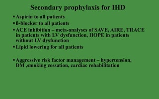 Secondary prophylaxis for IHD Aspirin to all patients ß-blocker to all patients ACE inhibition – meta-analyses of SAVE, AIRE, TRACE in patients with LV dysfunction, HOPE in patients without LV dysfunction Lipid lowering for all patients Aggressive risk factor management – hypertension, DM ,smoking cessation, cardiac rehabilitation 