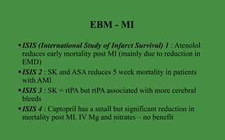 EBM - MI ISIS (International Study of Infarct Survival) 1  : Atenolol reduces early mortality post MI (mainly due to reduction in EMD) ISIS 2  : SK and ASA reduces 5 week mortality in patients with AMI ISIS 3  : SK = rtPA but rtPA associated with more cerebral bleeds ISIS 4  : Captopril has a small but significant reduction in mortality post MI. IV Mg and nitrates – no benefit  