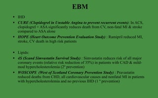 EBM IHD CURE (Clopidogrel in Unstable Angina to prevent recurrent events) : In ACS, clopidogrel + ASA significantly reduces death from CV, non-fatal MI & stroke compared to ASA alone HOPE (Heart Outcome Prevention Evaluation Study)  : Ramipril reduced MI, stroke, CV death in high risk patients Lipids: 4S (Scand Simvastatin Survival Study)  : Simvastatin reduces risk of all major coronary events (relative risk reduction of 35%) in patients with CAD & mild-mod hypercholesterolemia (2º prevention) WOSCOPS  (West of Scotland Coronary Prevention Study)  : Pravastatin reduced deaths from CHD, all cardiovascular causes and nonfatal MI in patients with hypercholesterolemia and no previous IHD (1 º prevention) 