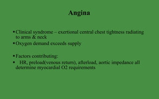 Angina Clinical syndrome – exertional central chest tightness radiating to arms & neck Oxygen demand exceeds supply Factors contributing: HR, preload(venous return), afterload, aortic impedance all determine myocardial O2 requirements 