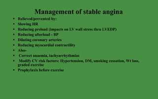 Management of stable angina Relieved/prevented by: Slowing HR Reducing preload (impacts on LV wall stress thru LVEDP) Reducing afterload - BP Dilating coronary arteries Reducing myocardial contractility Also- Correct anaemia, tachyarrhythmias Modify CV risk factors: Hypertension, DM, smoking cessation, Wt loss, graded exercise Prophylaxis before exercise 