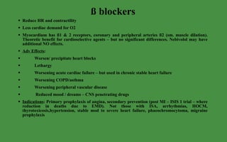 ß blockers Reduce HR and contractility Less cardiac demand for O2 Myocardium has ß1 & 2 receptors, coronary and peripheral arteries ß2 (sm. muscle dilation). Theoretic benefit for cardioselective agents – but no significant differences. Nebivolol may have additional NO effects. Adv Effects :  Worsen/ precipitate heart blocks Lethargy Worsening acute cardiac failure – but used in chronic stable heart failure Worsening COPD/asthma  Worsening peripheral vascular disease Reduced mood / dreams – CNS penetrating drugs Indications : Primary prophylaxis of angina, secondary prevention (post MI – ISIS 1 trial – where reduction in deaths due to EMD). Not those with ISA, arrhythmias, HOCM, thyrotoxicosis,hypertension, stable mod to severe heart failure, phaeochromocytoma, migraine prophylaxis 
