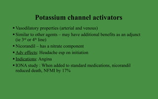 Potassium channel activators Vasodilatory properties (arterial and venous) Similar to other agents – may have additional benefits as an adjunct (ie 3 rd  or 4 th  line) Nicorandil – has a nitrate component Adv effects : Headache esp on initiation Indications : Angina  IONA study : When added to standard medications, nicorandil reduced death, NFMI by 17% 