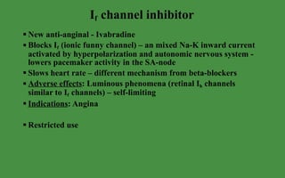 I f  channel inhibitor New anti-anginal - Ivabradine Blocks I f  (ionic funny channel) – an mixed Na-K inward current activated by hyperpolarization and autonomic nervous system -  lowers pacemaker activity in the SA-node Slows heart rate – different mechanism from beta-blockers Adverse effects : Luminous phenomena (retinal I h  channels similar to I f  channels) – self-limiting Indications : Angina  Restricted use 