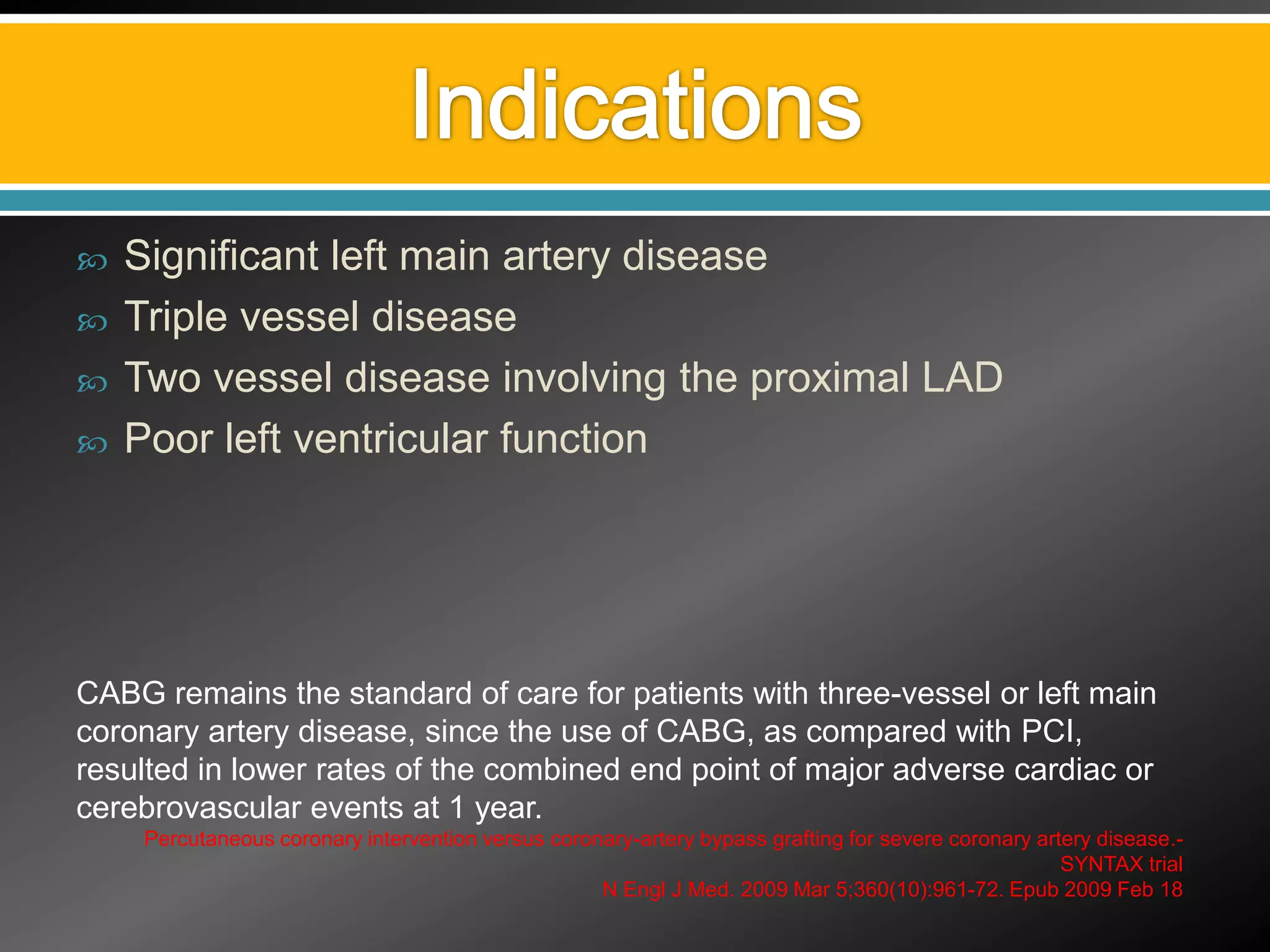    Significant left main artery disease
   Triple vessel disease
   Two vessel disease involving the proximal LAD
   Poor left ventricular function




CABG remains the standard of care for patients with three-vessel or left main
coronary artery disease, since the use of CABG, as compared with PCI,
resulted in lower rates of the combined end point of major adverse cardiac or
cerebrovascular events at 1 year.
     Percutaneous coronary intervention versus coronary-artery bypass grafting for severe coronary artery disease.-
                                                                                                      SYNTAX trial
                                                    N Engl J Med. 2009 Mar 5;360(10):961-72. Epub 2009 Feb 18
 