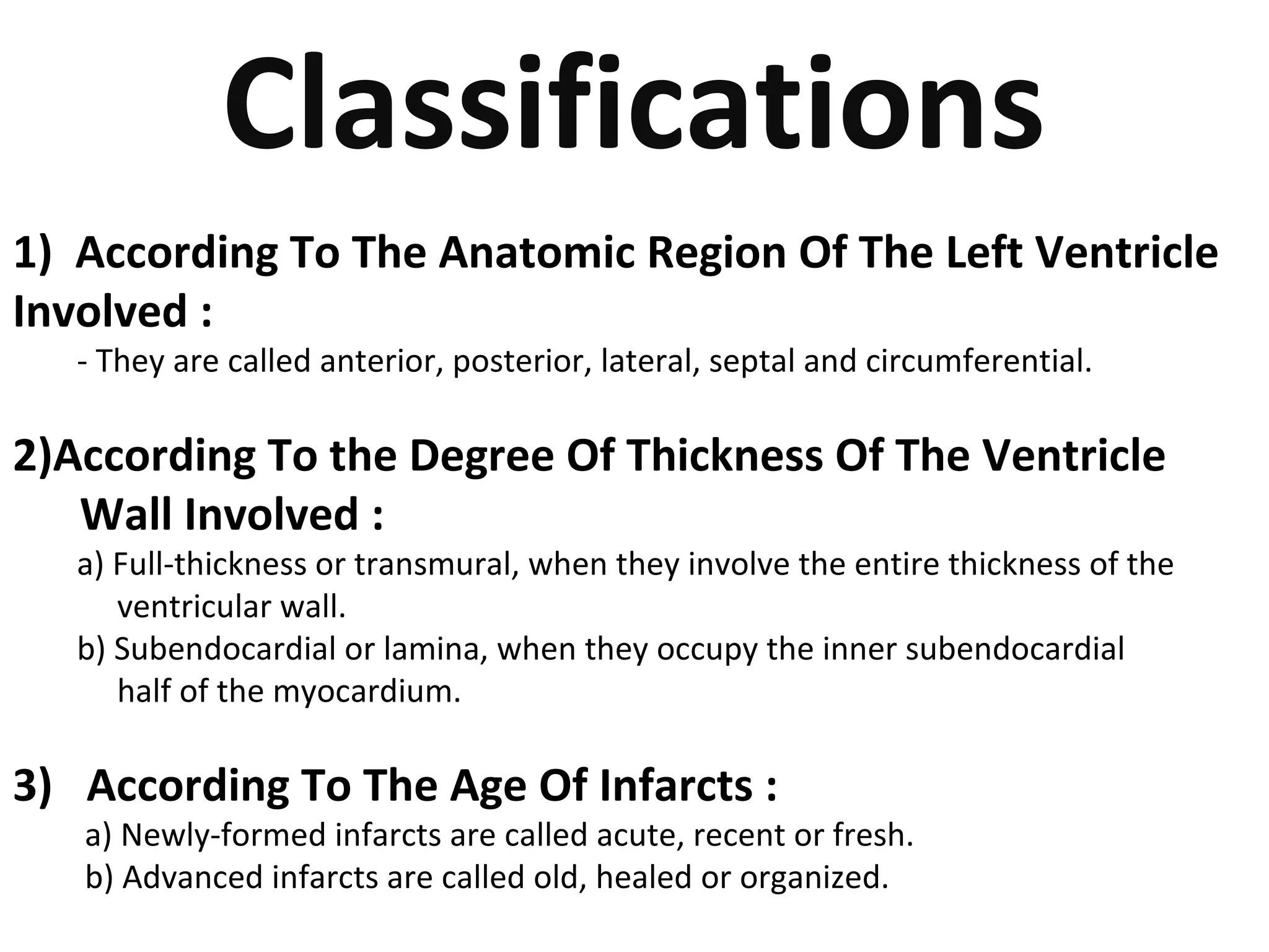 Classifications 
1) According To The Anatomic Region Of The Left Ventricle 
Involved : 
- They are called anterior, posterior, lateral, septal and circumferential. 
2)According To the Degree Of Thickness Of The Ventricle 
Wall Involved : 
a) Full-thickness or transmural, when they involve the entire thickness of the 
ventricular wall. 
b) Subendocardial or lamina, when they occupy the inner subendocardial 
half of the myocardium. 
3) According To The Age Of Infarcts : 
a) Newly-formed infarcts are called acute, recent or fresh. 
b) Advanced infarcts are called old, healed or organized. 
 