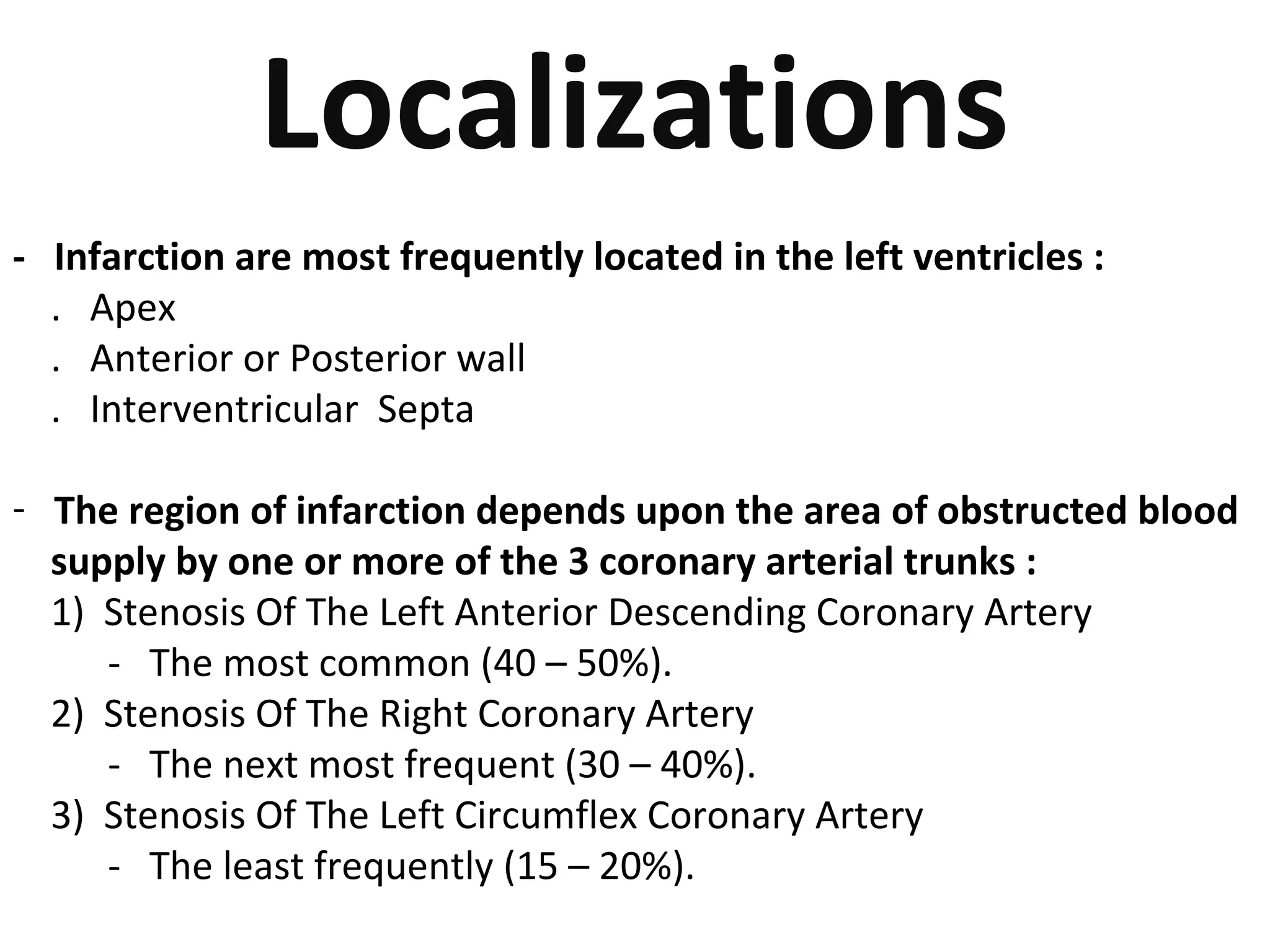 Localizations 
- Infarction are most frequently located in the left ventricles : 
. Apex 
. Anterior or Posterior wall 
. Interventricular Septa 
- The region of infarction depends upon the area of obstructed blood 
supply by one or more of the 3 coronary arterial trunks : 
1) Stenosis Of The Left Anterior Descending Coronary Artery 
- The most common (40 – 50%). 
2) Stenosis Of The Right Coronary Artery 
- The next most frequent (30 – 40%). 
3) Stenosis Of The Left Circumflex Coronary Artery 
- The least frequently (15 – 20%). 
 