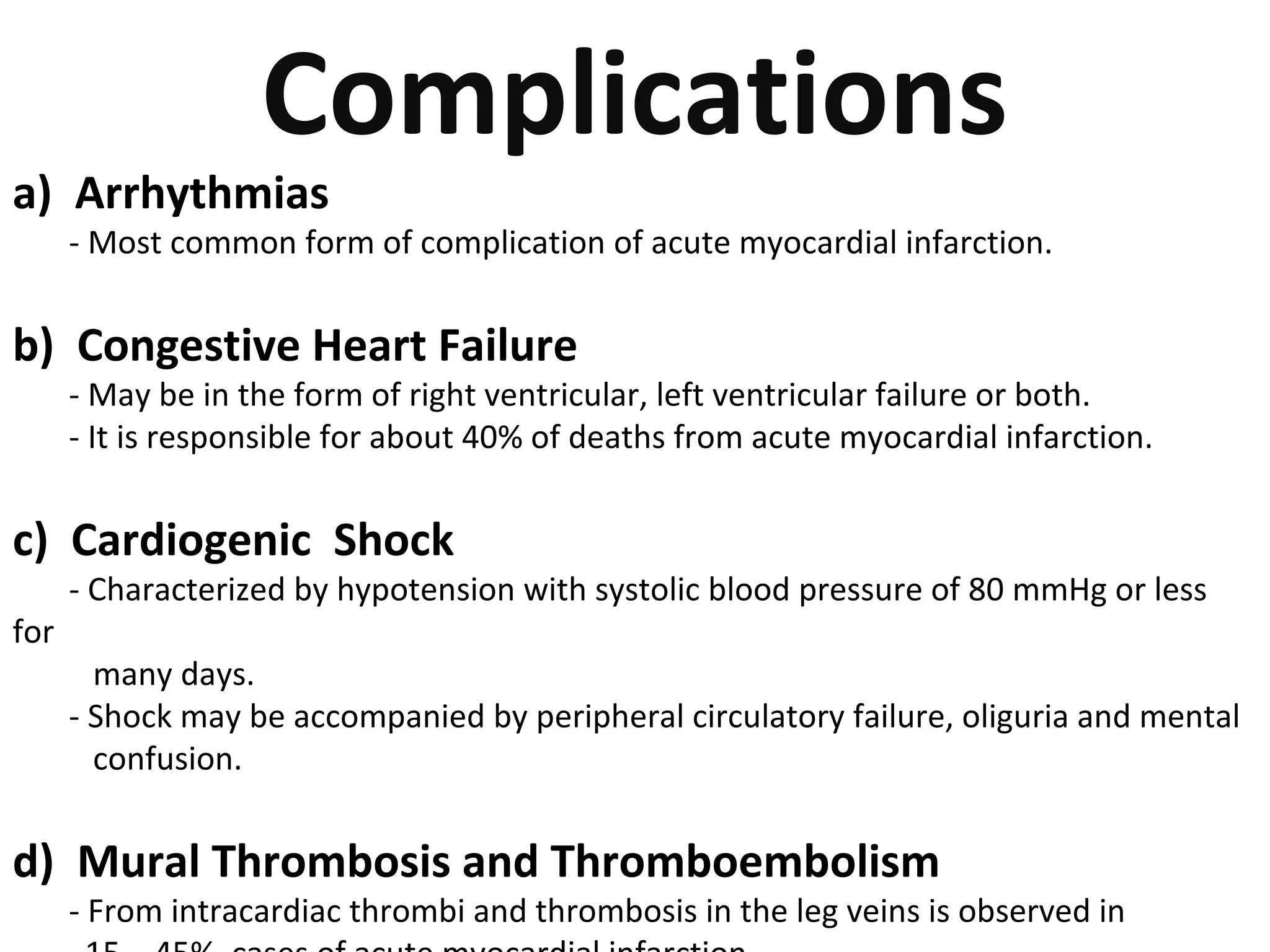 Complications 
a) Arrhythmias 
- Most common form of complication of acute myocardial infarction. 
b) Congestive Heart Failure 
- May be in the form of right ventricular, left ventricular failure or both. 
- It is responsible for about 40% of deaths from acute myocardial infarction. 
c) Cardiogenic Shock 
- Characterized by hypotension with systolic blood pressure of 80 mmHg or less 
for 
many days. 
- Shock may be accompanied by peripheral circulatory failure, oliguria and mental 
confusion. 
d) Mural Thrombosis and Thromboembolism 
- From intracardiac thrombi and thrombosis in the leg veins is observed in 
15 – 45% cases of acute myocardial infarction. 
 