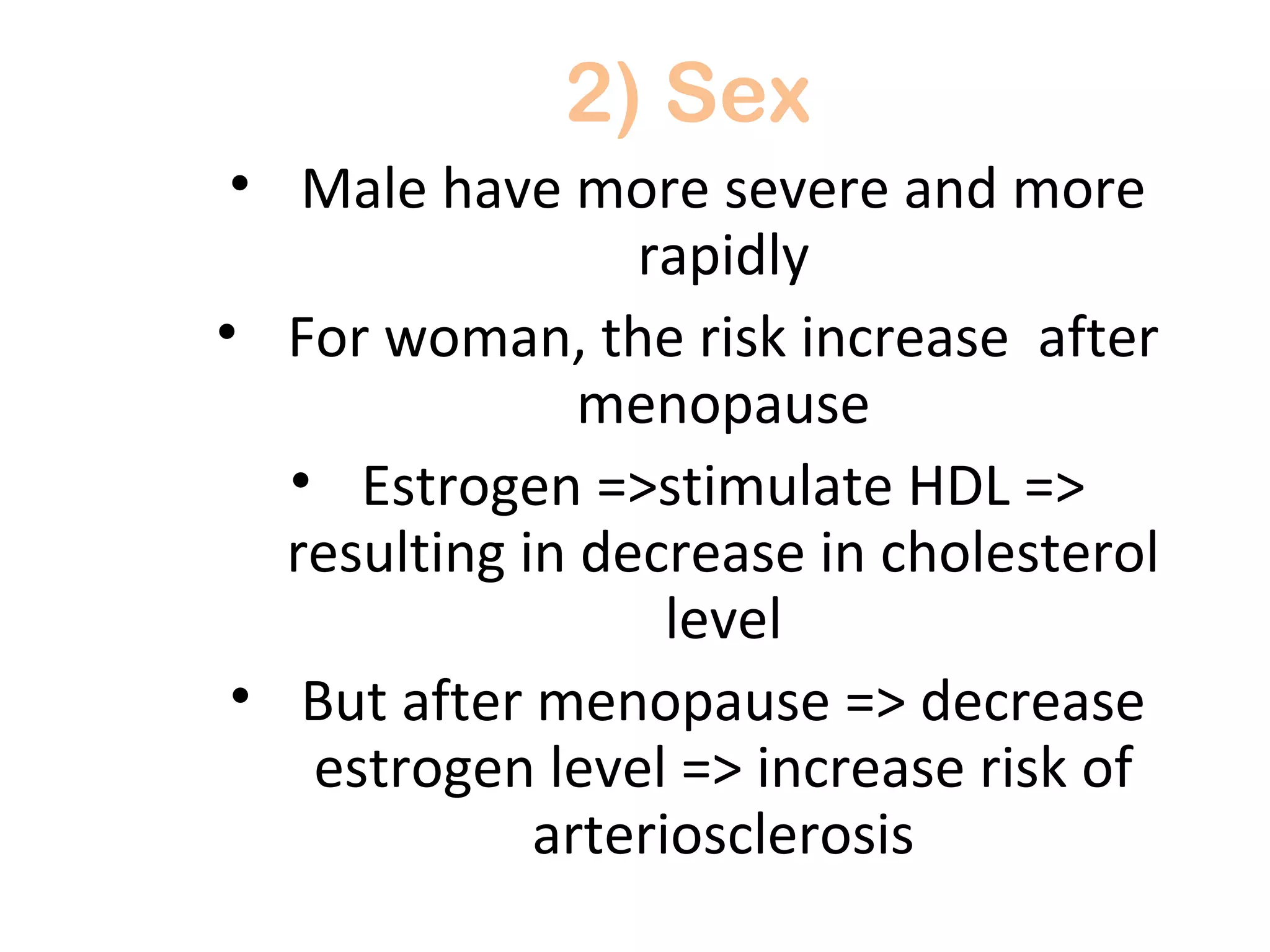 2) Sex 
• Male have more severe and more 
rapidly 
• For woman, the risk increase after 
menopause 
• Estrogen =>stimulate HDL => 
resulting in decrease in cholesterol 
level 
• But after menopause => decrease 
estrogen level => increase risk of 
arteriosclerosis 
 