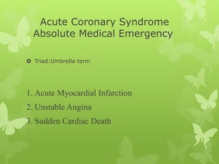 Acute Coronary Syndrome
Absolute Medical Emergency
 Triad:Umbrella term
1. Acute Myocardial Infarction
2. Unstable Angina
3. Sudden Cardiac Death
 