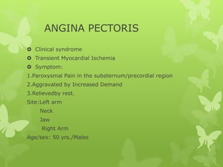 ANGINA PECTORIS
 Clinical syndrome
 Transient Myocardial Ischemia
 Symptom:
1.Paroxysmal Pain in the substernum/precordial region
2.Aggravated by Increased Demand
3.Relievedby rest.
Site:Left arm
Neck
Jaw
Right Arm
Age/sex: 50 yrs./Males
 